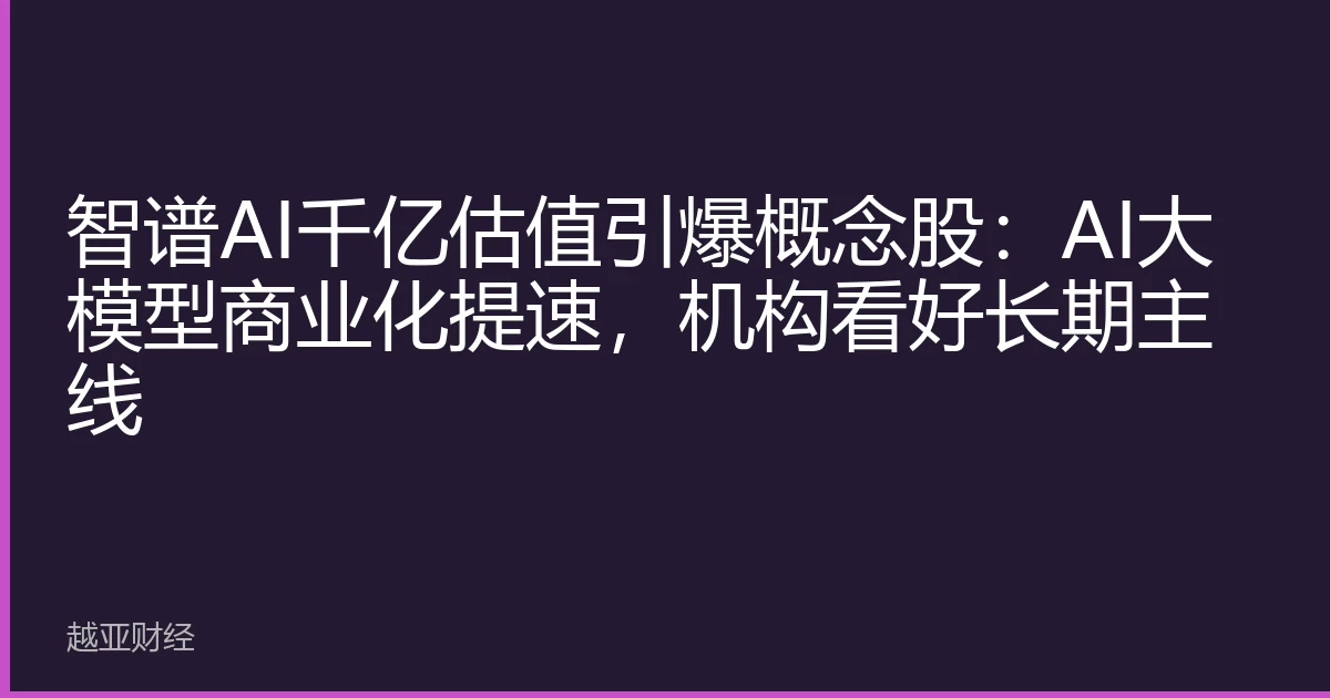 智谱AI千亿估值引爆概念股：AI大模型商业化提速，机构看好长期主线
